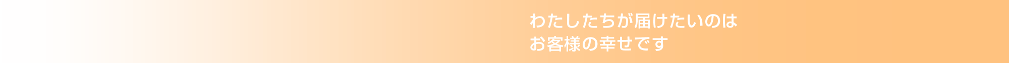 わたしたちが届けたいのは、お客様の幸せです